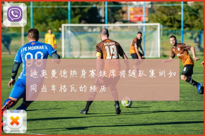 迪奥曼德热身赛缺席将随队集训如同当年格瓦的经历