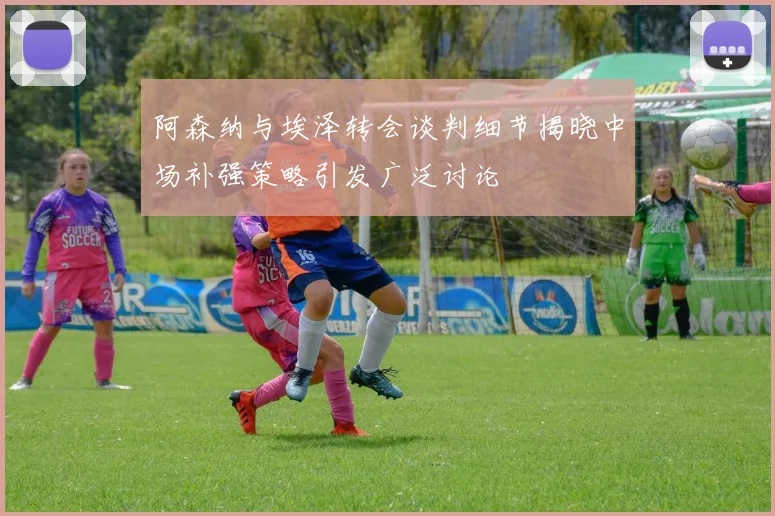 阿森纳与埃泽转会谈判细节揭晓中场补强策略引发广泛讨论