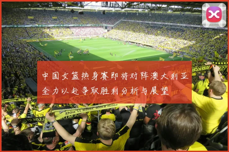 中国女篮热身赛即将对阵澳大利亚全力以赴争取胜利分析与展望