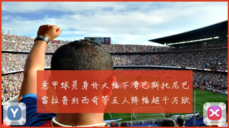 意甲球员身价大幅下滑巴斯托尼巴雷拉普利西奇等五人降幅超千万欧元