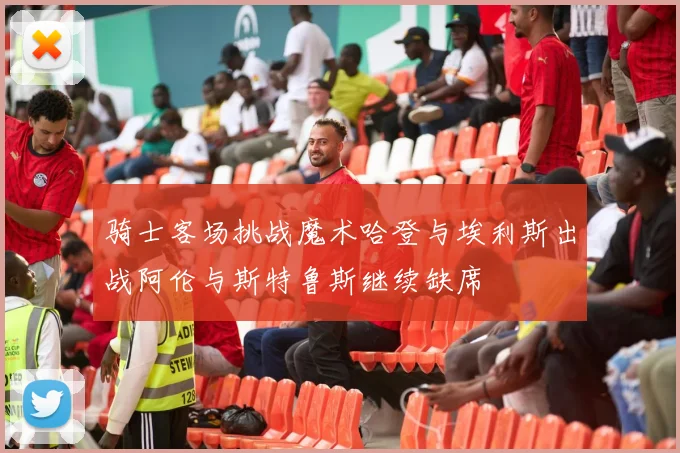 骑士客场挑战魔术哈登与埃利斯出战阿伦与斯特鲁斯继续缺席