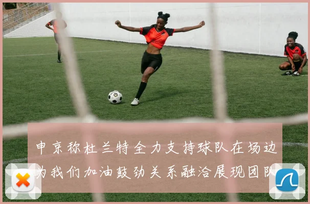 申京称杜兰特全力支持球队在场边为我们加油鼓劲关系融洽展现团队精神