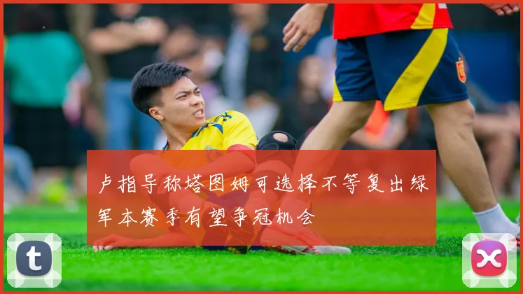 卢指导称塔图姆可选择不等复出绿军本赛季有望争冠机会