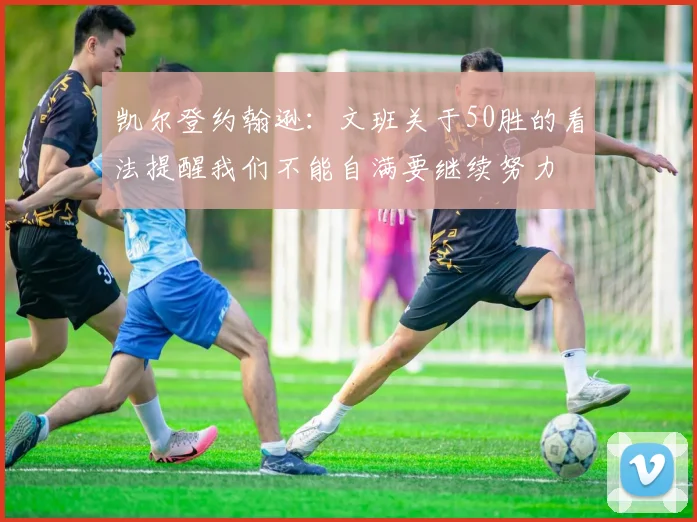 凯尔登约翰逊:文班关于50胜的看法提醒我们不能自满要继续努力