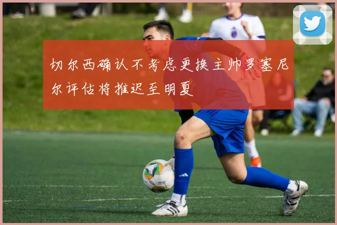切尔西确认不考虑更换主帅罗塞尼尔评估将推迟至明夏