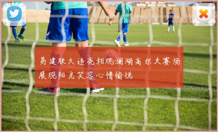 易建联久违亮相观澜湖高尔夫赛场展现阳光笑容心情愉悦