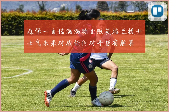 森保一自信满满称击败英格兰提升士气未来对战任何对手皆有胜算