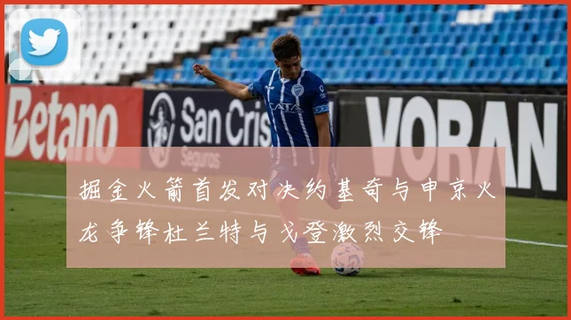 掘金火箭首发对决约基奇与申京火龙争锋杜兰特与戈登激烈交锋