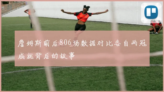 詹姆斯前后806场数据对比各自两冠成就背后的故事