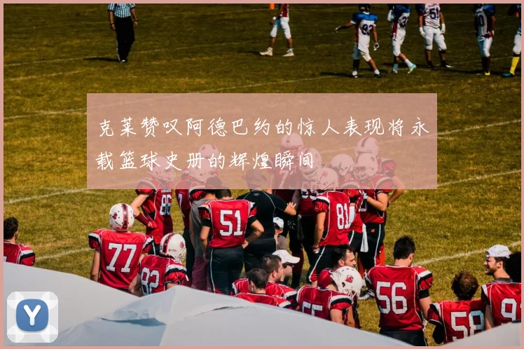 克莱赞叹阿德巴约的惊人表现将永载篮球史册的辉煌瞬间