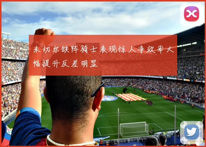 米切尔缺阵骑士表现惊人净效率大幅提升反差明显