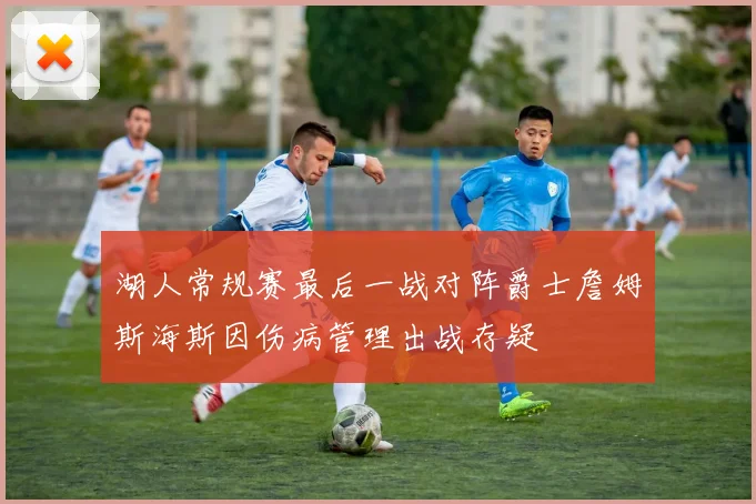湖人常规赛最后一战对阵爵士詹姆斯海斯因伤病管理出战存疑