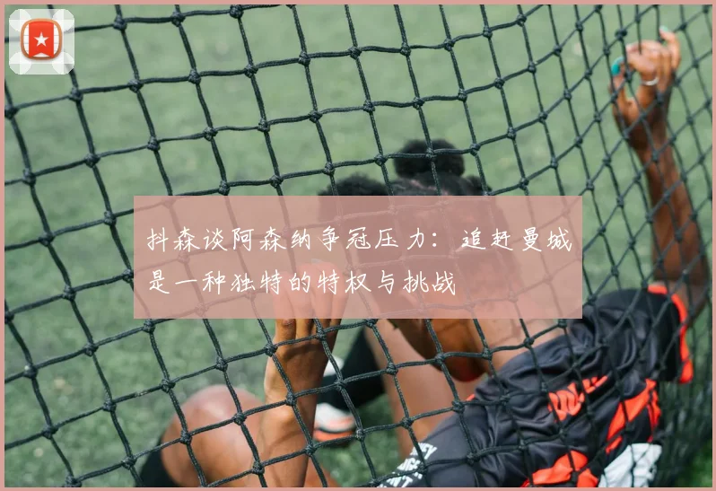 抖森谈阿森纳争冠压力：追赶曼城是一种独特的特权与挑战