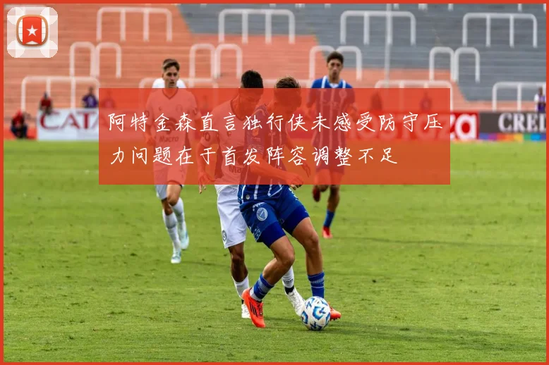 阿特金森直言独行侠未感受防守压力问题在于首发阵容调整不足