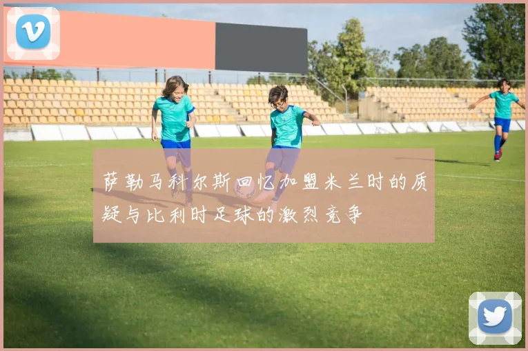 萨勒马科尔斯回忆加盟米兰时的质疑与比利时足球的激烈竞争