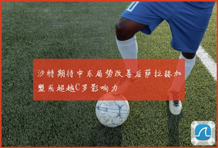沙特期待中东局势改善后萨拉赫加盟或超越C罗影响力