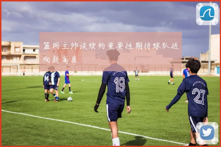 篮网主帅谈续约重要性期待球队迈向新高度