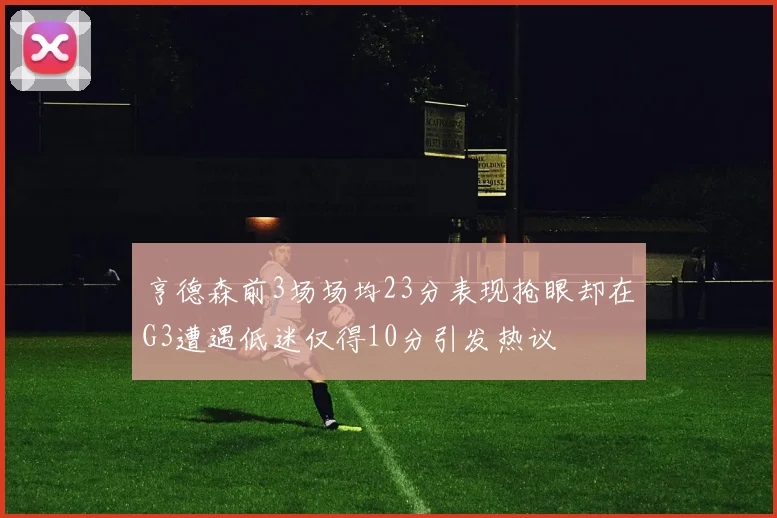 亨德森前3场场均23分表现抢眼却在G3遭遇低迷仅得10分引发热议