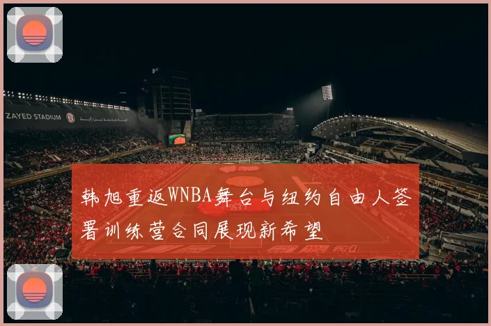 韩旭重返WNBA舞台与纽约自由人签署训练营合同展现新希望